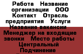 Работа › Название организации ­ ООО Контакт › Отрасль предприятия ­ Услуги › Название вакансии ­ Менеджер на входящие звонки › Место работы ­ Центральный › Подчинение ­ Руководителю - Курганская обл., Курган г. Работа » Вакансии   . Курганская обл.,Курган г.